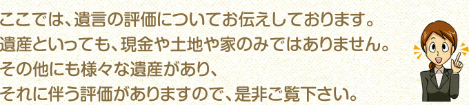 ここでは、遺言の評価についてお伝えしております。遺産といっても、現金や土地や家のみではありません。その他にも様々な遺産があり、それに伴う評価がありますので、是非ご覧下さい。