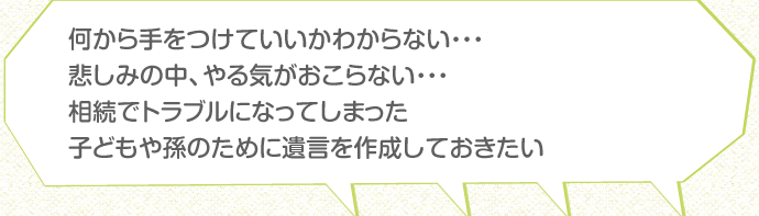 何から手をつけていいかわからない・・・悲しみの中、やる気がおこらない・・・相続でトラブルになってしまった子どもや孫のために遺言を作成しておきたい